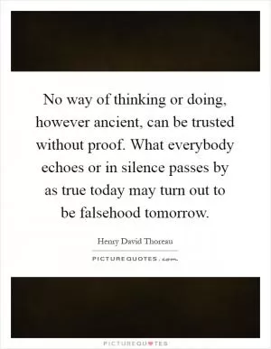 No way of thinking or doing, however ancient, can be trusted without proof. What everybody echoes or in silence passes by as true today may turn out to be falsehood tomorrow Picture Quote #1