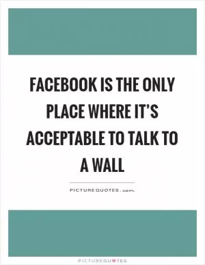 Facebook is the only place where it’s acceptable to talk to a wall Picture Quote #1