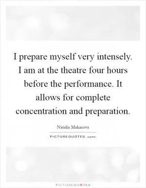 I prepare myself very intensely. I am at the theatre four hours before the performance. It allows for complete concentration and preparation Picture Quote #1
