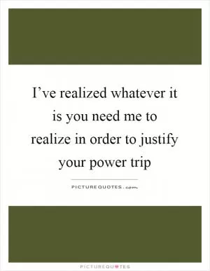 I’ve realized whatever it is you need me to realize in order to justify your power trip Picture Quote #1