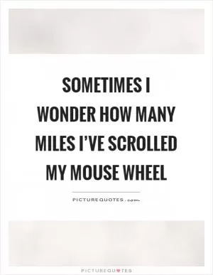 Sometimes I wonder how many miles I’ve scrolled my mouse wheel Picture Quote #1