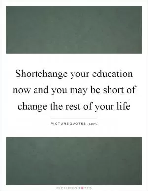 Shortchange your education now and you may be short of change the rest of your life Picture Quote #1