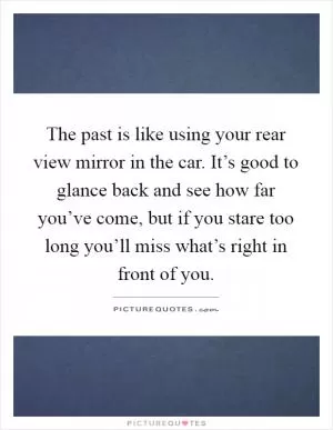 The past is like using your rear view mirror in the car. It’s good to glance back and see how far you’ve come, but if you stare too long you’ll miss what’s right in front of you Picture Quote #1