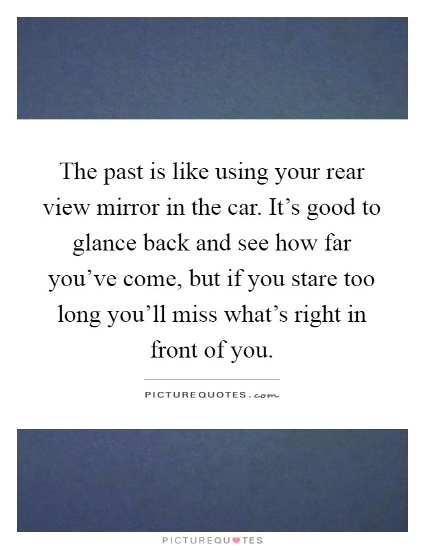 The past is like using your rear view mirror in the car. It's good to glance back and see how far you've come, but if you stare too long you'll miss what's right in front of you Picture Quote #1