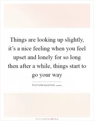 Things are looking up slightly, it’s a nice feeling when you feel upset and lonely for so long then after a while, things start to go your way Picture Quote #1