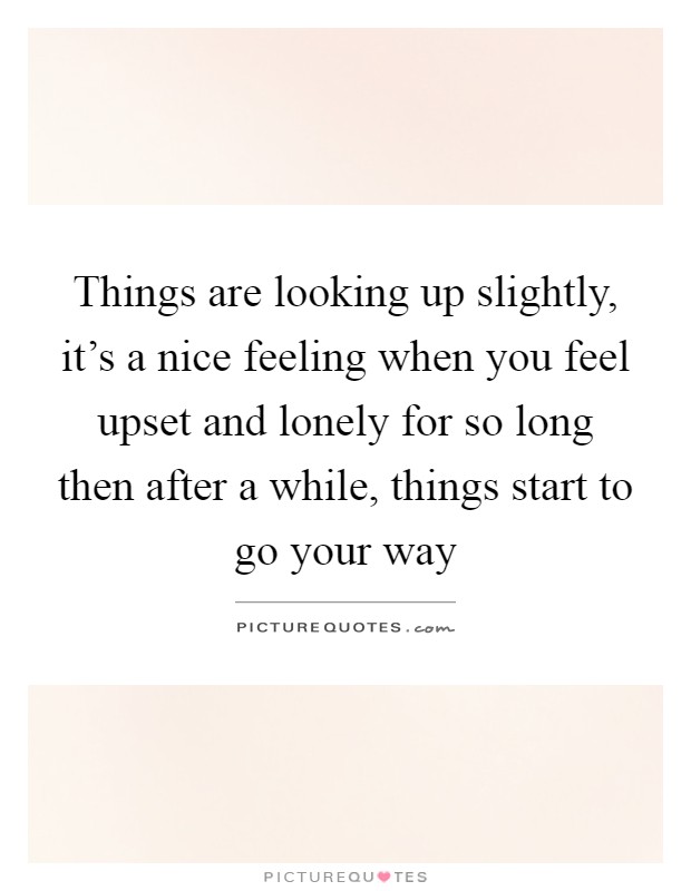 Things are looking up slightly, it's a nice feeling when you feel upset and lonely for so long then after a while, things start to go your way Picture Quote #1