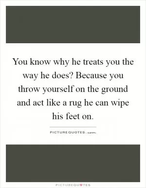 You know why he treats you the way he does? Because you throw yourself on the ground and act like a rug he can wipe his feet on Picture Quote #1