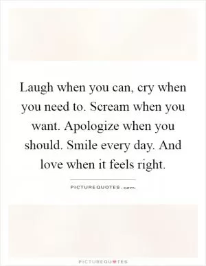 Laugh when you can, cry when you need to. Scream when you want. Apologize when you should. Smile every day. And love when it feels right Picture Quote #1