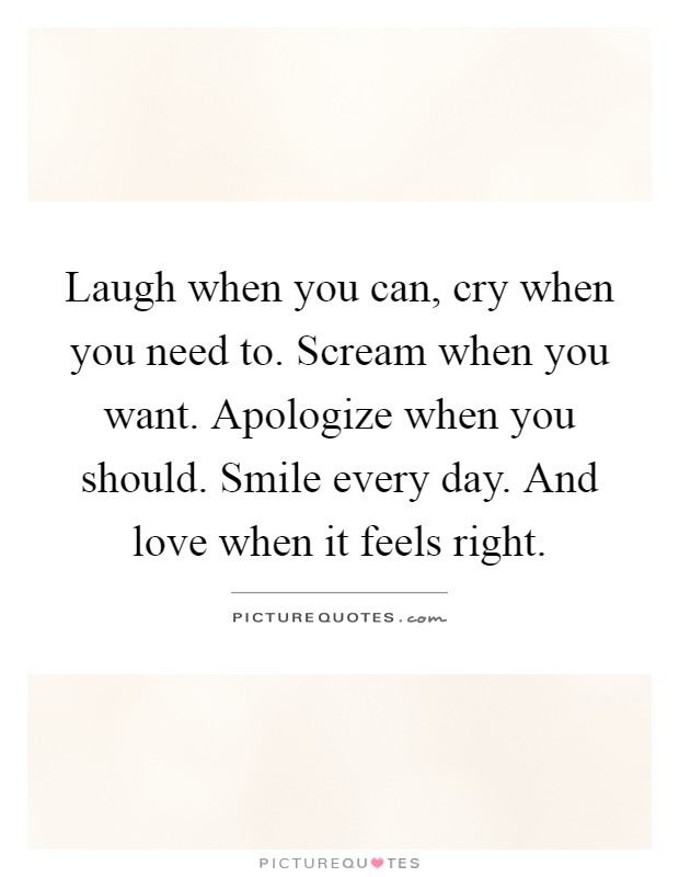 Laugh when you can, cry when you need to. Scream when you want. Apologize when you should. Smile every day. And love when it feels right Picture Quote #1