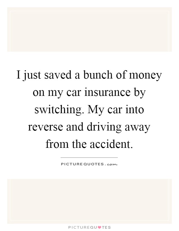 I just saved a bunch of money on my car insurance by switching. My car into reverse and driving away from the accident Picture Quote #1