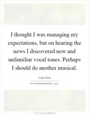 I thought I was managing my expectations, but on hearing the news I discovered new and unfamiliar vocal tones. Perhaps I should do another musical Picture Quote #1