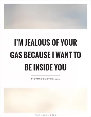 I’m jealous of your gas because I want to be inside you Picture Quote #1