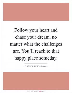 Follow your heart and chase your dream, no matter what the challenges are. You’ll reach to that happy place someday Picture Quote #1