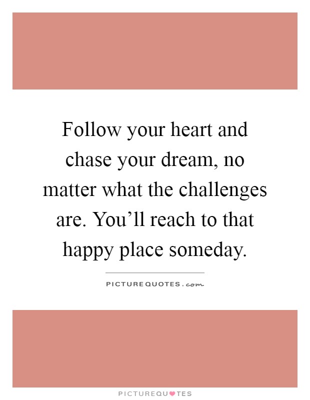 Follow your heart and chase your dream, no matter what the challenges are. You'll reach to that happy place someday Picture Quote #1