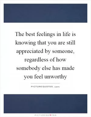 The best feelings in life is knowing that you are still appreciated by someone, regardless of how somebody else has made you feel unworthy Picture Quote #1