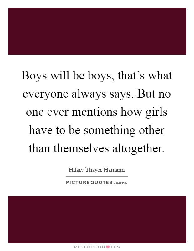 Boys will be boys, that's what everyone always says. But no one ever mentions how girls have to be something other than themselves altogether Picture Quote #1