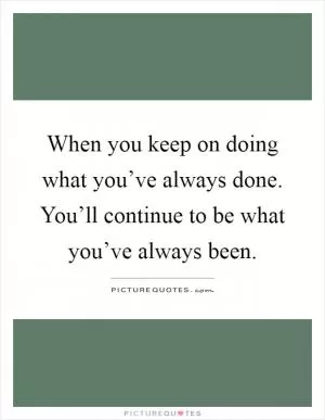 When you keep on doing what you’ve always done. You’ll continue to be what you’ve always been Picture Quote #1