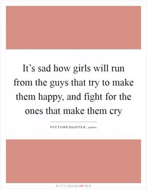 It’s sad how girls will run from the guys that try to make them happy, and fight for the ones that make them cry Picture Quote #1