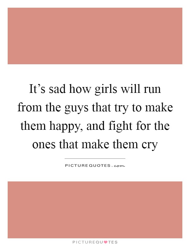 It's sad how girls will run from the guys that try to make them happy, and fight for the ones that make them cry Picture Quote #1