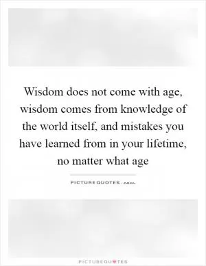 Wisdom does not come with age, wisdom comes from knowledge of the world itself, and mistakes you have learned from in your lifetime, no matter what age Picture Quote #1