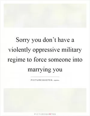 Sorry you don’t have a violently oppressive military regime to force someone into marrying you Picture Quote #1