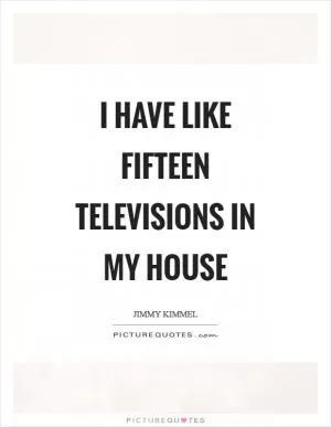 I have like fifteen televisions in my house Picture Quote #1