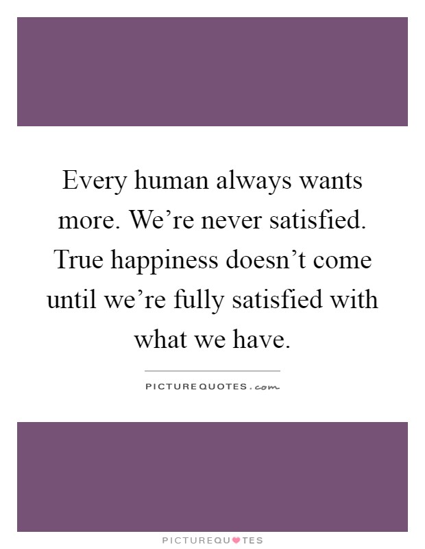Every human always wants more. We're never satisfied. True happiness doesn't come until we're fully satisfied with what we have Picture Quote #1