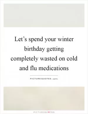 Let’s spend your winter birthday getting completely wasted on cold and flu medications Picture Quote #1