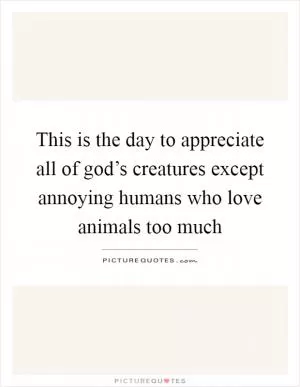 This is the day to appreciate all of god’s creatures except annoying humans who love animals too much Picture Quote #1
