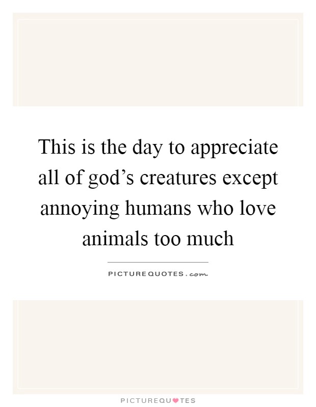 This is the day to appreciate all of god's creatures except annoying humans who love animals too much Picture Quote #1