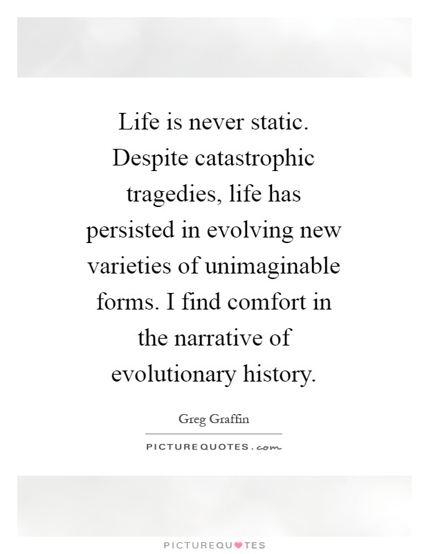 Life is never static. Despite catastrophic tragedies, life has persisted in evolving new varieties of unimaginable forms. I find comfort in the narrative of evolutionary history Picture Quote #1