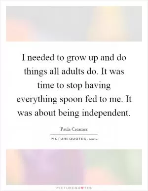 I needed to grow up and do things all adults do. It was time to stop having everything spoon fed to me. It was about being independent Picture Quote #1