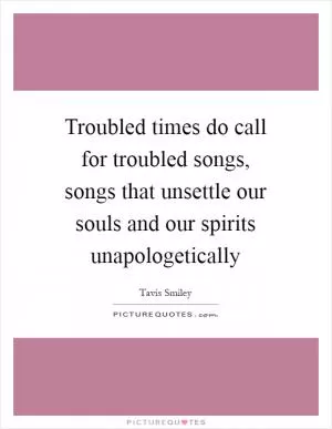 Troubled times do call for troubled songs, songs that unsettle our souls and our spirits unapologetically Picture Quote #1
