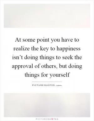 At some point you have to realize the key to happiness isn’t doing things to seek the approval of others, but doing things for yourself Picture Quote #1