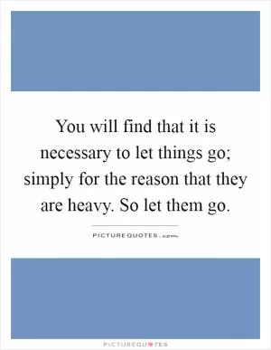 You will find that it is necessary to let things go; simply for the reason that they are heavy. So let them go Picture Quote #1