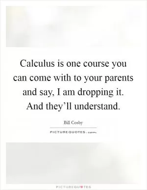 Calculus is one course you can come with to your parents and say, I am dropping it. And they’ll understand Picture Quote #1