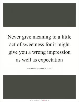 Never give meaning to a little act of sweetness for it might give you a wrong impression as well as expectation Picture Quote #1