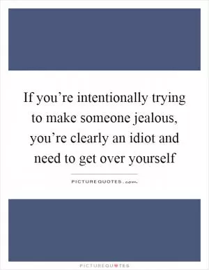 If you’re intentionally trying to make someone jealous, you’re clearly an idiot and need to get over yourself Picture Quote #1