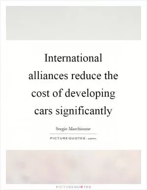 International alliances reduce the cost of developing cars significantly Picture Quote #1