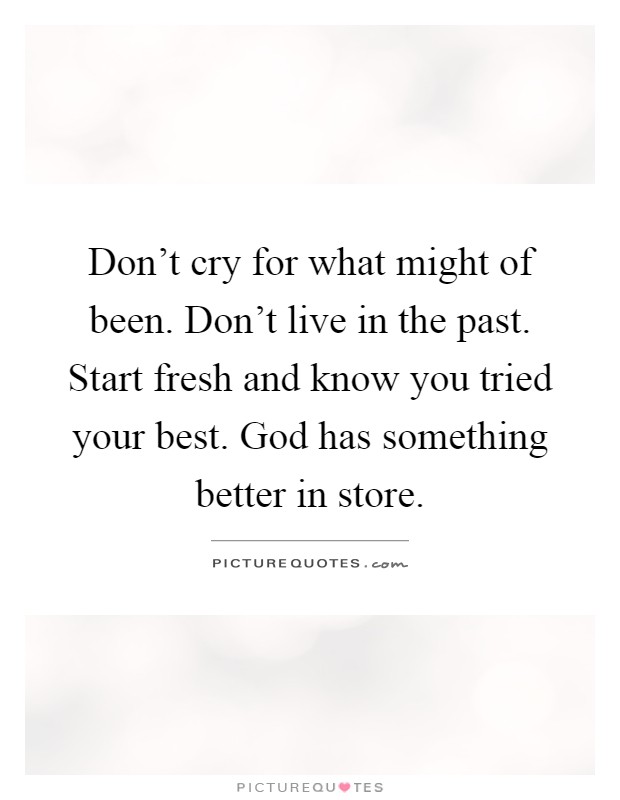 Don't cry for what might of been. Don't live in the past. Start fresh and know you tried your best. God has something better in store Picture Quote #1