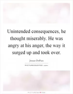 Unintended consequences, he thought miserably. He was angry at his anger, the way it surged up and took over Picture Quote #1