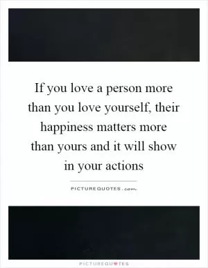 If you love a person more than you love yourself, their happiness matters more than yours and it will show in your actions Picture Quote #1