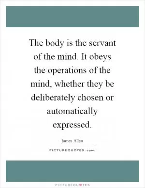 The body is the servant of the mind. It obeys the operations of the mind, whether they be deliberately chosen or automatically expressed Picture Quote #1
