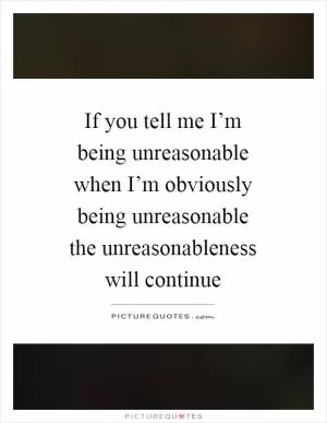 If you tell me I’m being unreasonable when I’m obviously being unreasonable the unreasonableness will continue Picture Quote #1