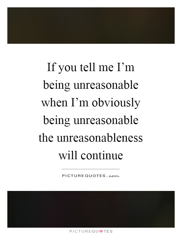 If you tell me I'm being unreasonable when I'm obviously being unreasonable the unreasonableness will continue Picture Quote #1