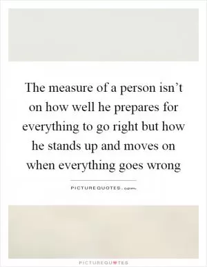 The measure of a person isn’t on how well he prepares for everything to go right but how he stands up and moves on when everything goes wrong Picture Quote #1