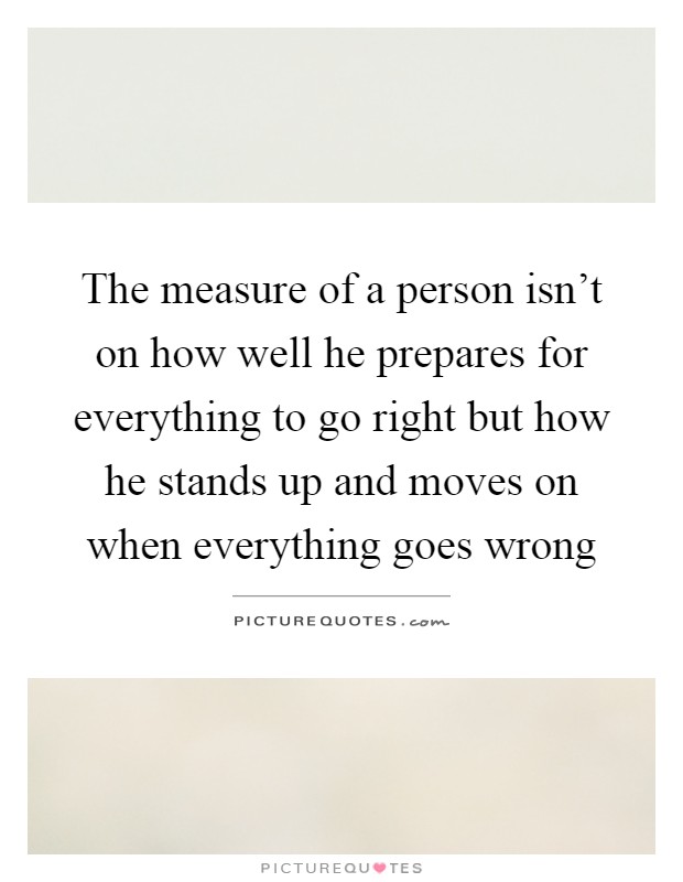The measure of a person isn't on how well he prepares for everything to go right but how he stands up and moves on when everything goes wrong Picture Quote #1