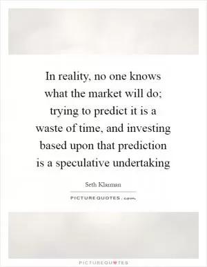 In reality, no one knows what the market will do; trying to predict it is a waste of time, and investing based upon that prediction is a speculative undertaking Picture Quote #1