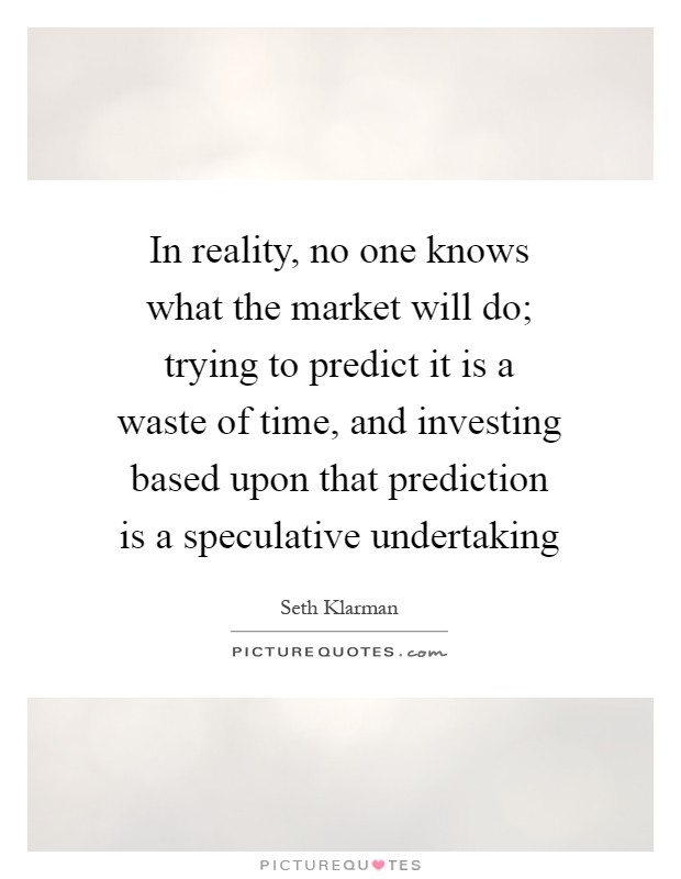 In reality, no one knows what the market will do; trying to predict it is a waste of time, and investing based upon that prediction is a speculative undertaking Picture Quote #1