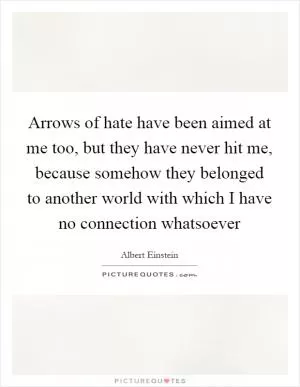 Arrows of hate have been aimed at me too, but they have never hit me, because somehow they belonged to another world with which I have no connection whatsoever Picture Quote #1